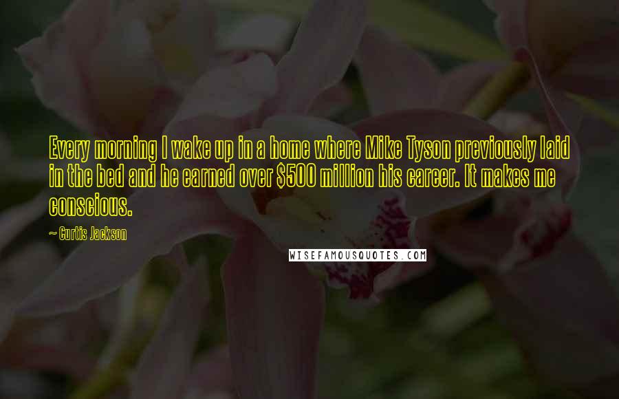 Curtis Jackson Quotes: Every morning I wake up in a home where Mike Tyson previously laid in the bed and he earned over $500 million his career. It makes me conscious.