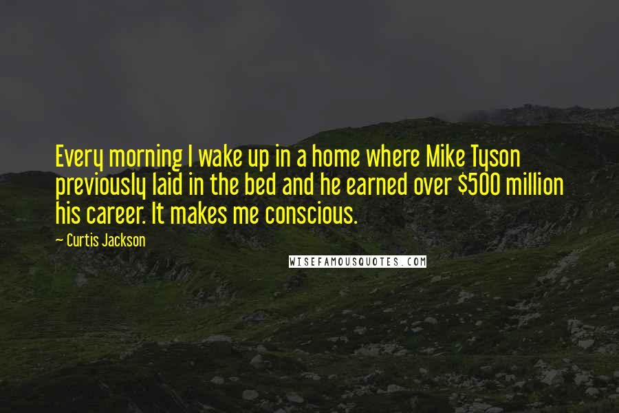 Curtis Jackson Quotes: Every morning I wake up in a home where Mike Tyson previously laid in the bed and he earned over $500 million his career. It makes me conscious.