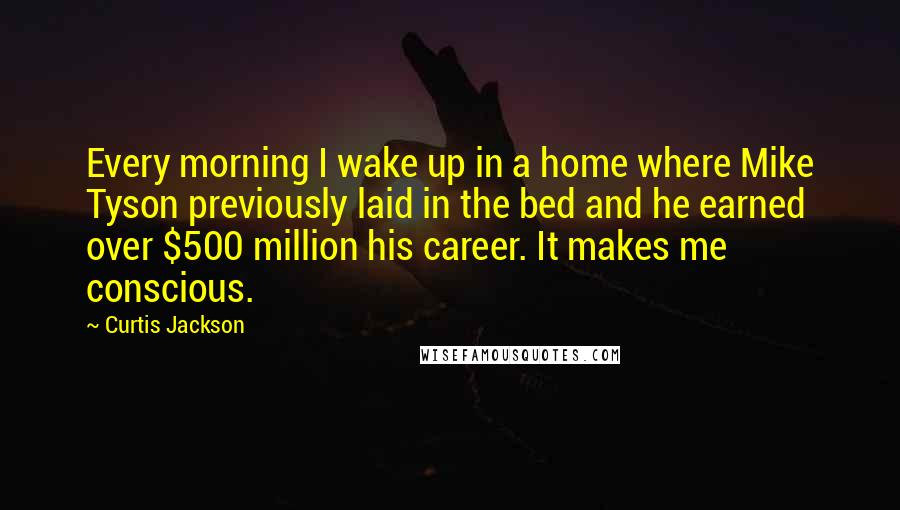 Curtis Jackson Quotes: Every morning I wake up in a home where Mike Tyson previously laid in the bed and he earned over $500 million his career. It makes me conscious.