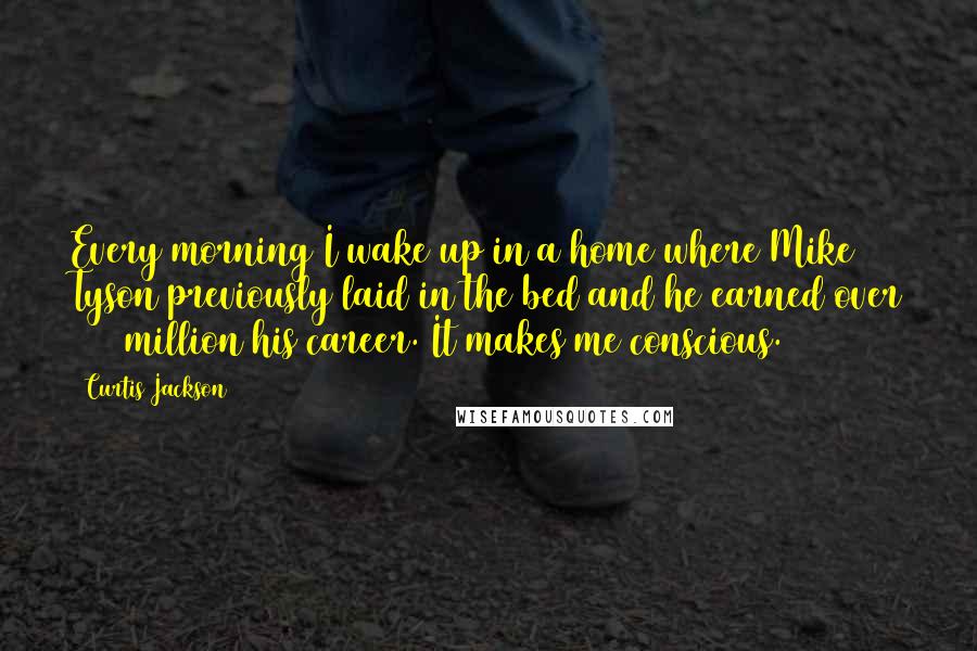 Curtis Jackson Quotes: Every morning I wake up in a home where Mike Tyson previously laid in the bed and he earned over $500 million his career. It makes me conscious.