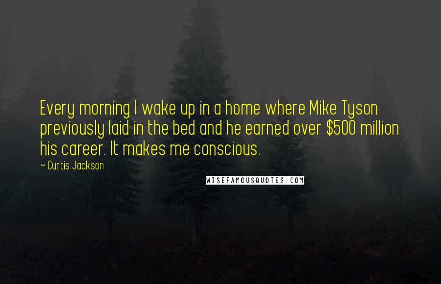 Curtis Jackson Quotes: Every morning I wake up in a home where Mike Tyson previously laid in the bed and he earned over $500 million his career. It makes me conscious.