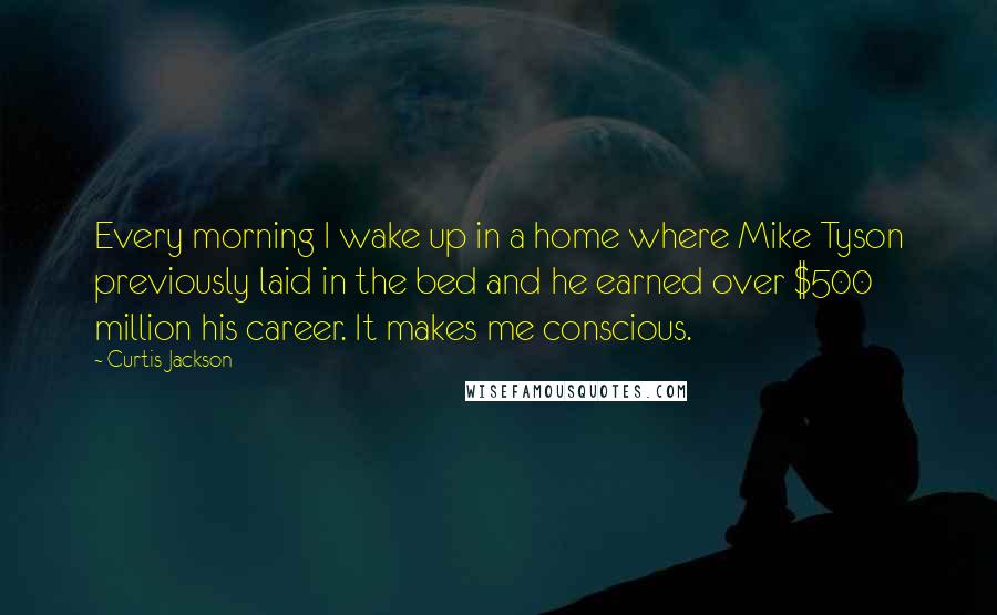 Curtis Jackson Quotes: Every morning I wake up in a home where Mike Tyson previously laid in the bed and he earned over $500 million his career. It makes me conscious.