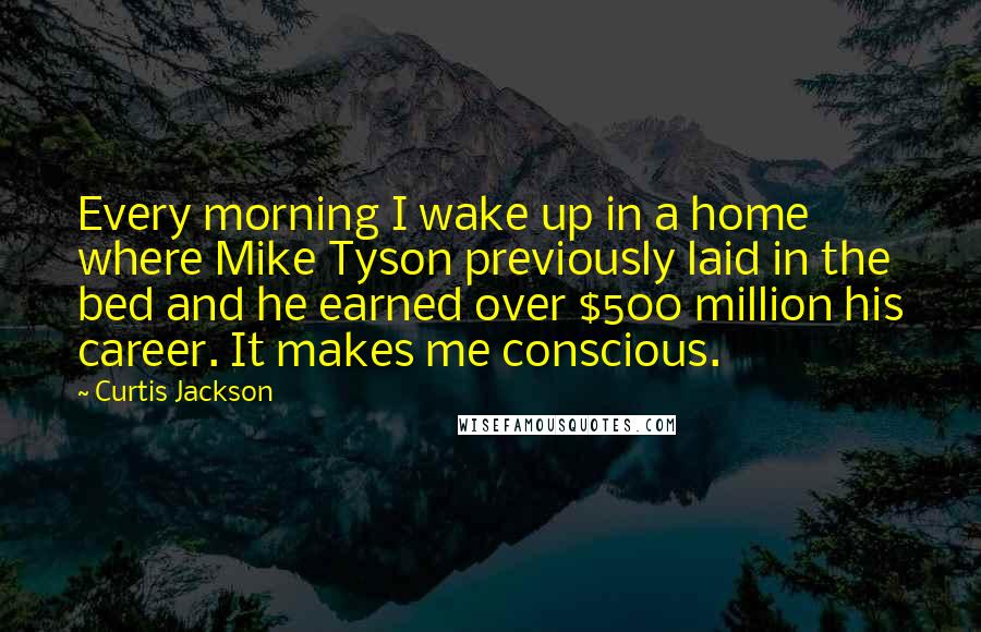 Curtis Jackson Quotes: Every morning I wake up in a home where Mike Tyson previously laid in the bed and he earned over $500 million his career. It makes me conscious.