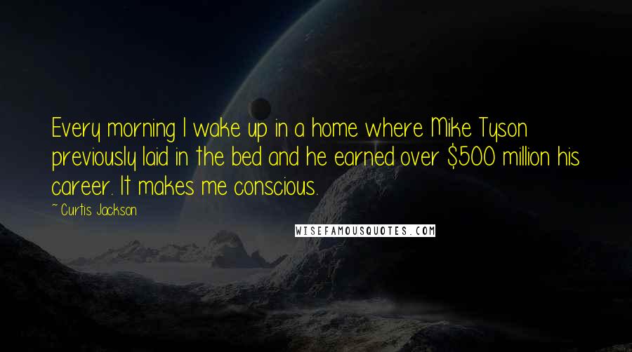 Curtis Jackson Quotes: Every morning I wake up in a home where Mike Tyson previously laid in the bed and he earned over $500 million his career. It makes me conscious.