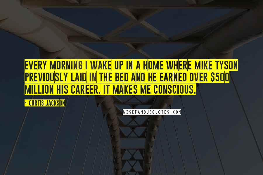 Curtis Jackson Quotes: Every morning I wake up in a home where Mike Tyson previously laid in the bed and he earned over $500 million his career. It makes me conscious.