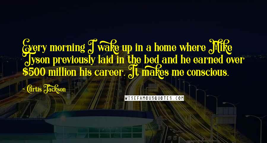 Curtis Jackson Quotes: Every morning I wake up in a home where Mike Tyson previously laid in the bed and he earned over $500 million his career. It makes me conscious.