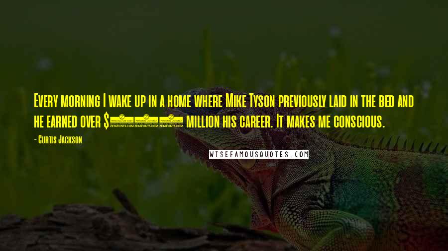 Curtis Jackson Quotes: Every morning I wake up in a home where Mike Tyson previously laid in the bed and he earned over $500 million his career. It makes me conscious.