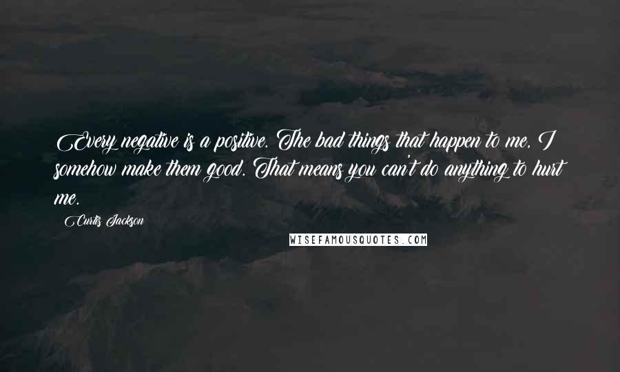 Curtis Jackson Quotes: Every negative is a positive. The bad things that happen to me, I somehow make them good. That means you can't do anything to hurt me.