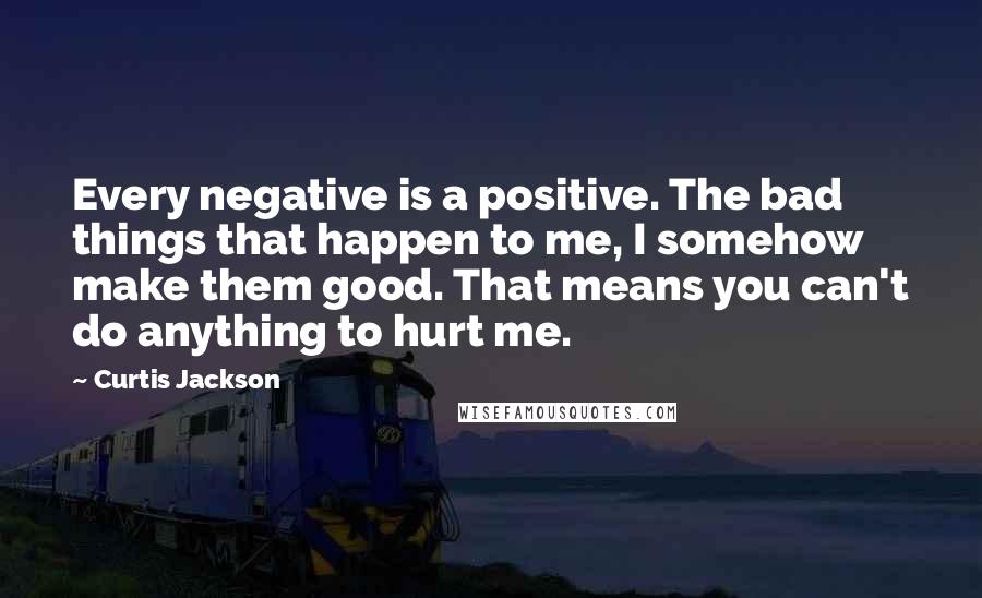 Curtis Jackson Quotes: Every negative is a positive. The bad things that happen to me, I somehow make them good. That means you can't do anything to hurt me.