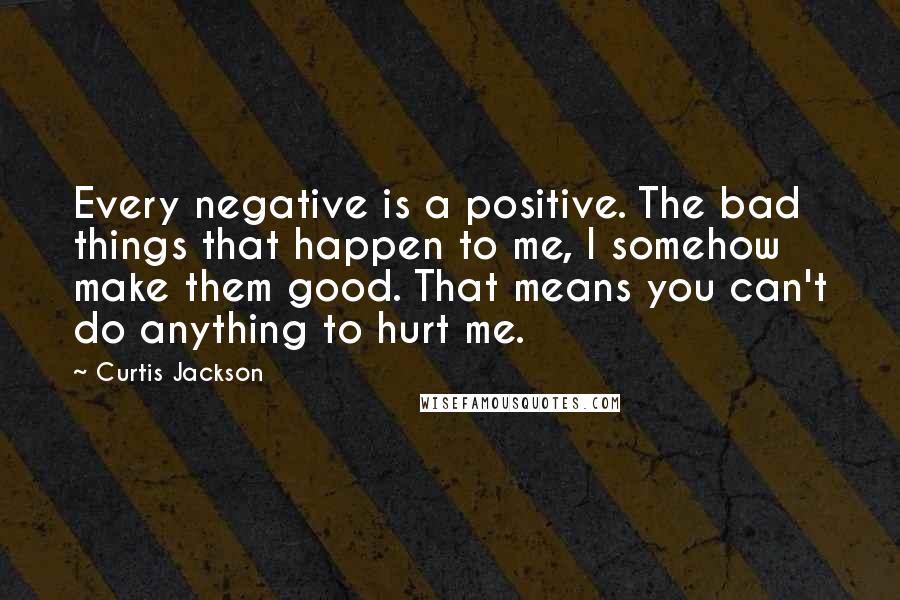 Curtis Jackson Quotes: Every negative is a positive. The bad things that happen to me, I somehow make them good. That means you can't do anything to hurt me.