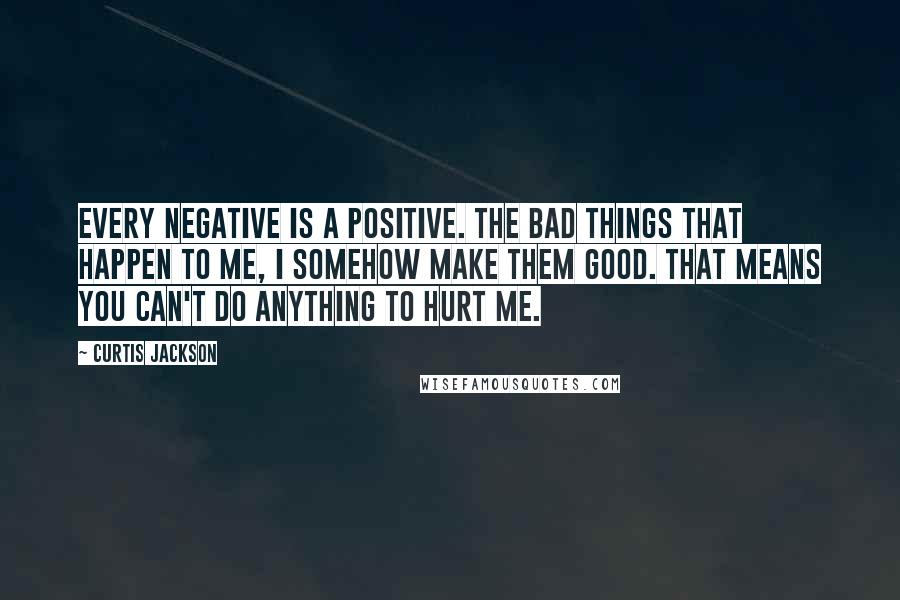 Curtis Jackson Quotes: Every negative is a positive. The bad things that happen to me, I somehow make them good. That means you can't do anything to hurt me.