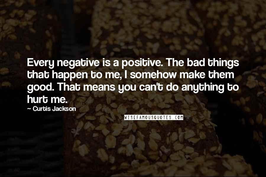 Curtis Jackson Quotes: Every negative is a positive. The bad things that happen to me, I somehow make them good. That means you can't do anything to hurt me.