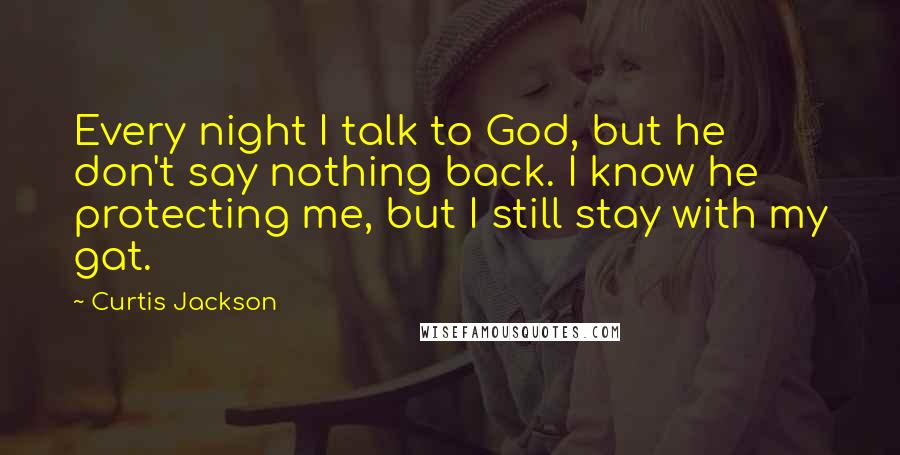Curtis Jackson Quotes: Every night I talk to God, but he don't say nothing back. I know he protecting me, but I still stay with my gat.