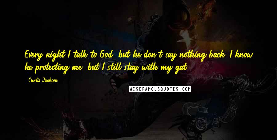 Curtis Jackson Quotes: Every night I talk to God, but he don't say nothing back. I know he protecting me, but I still stay with my gat.