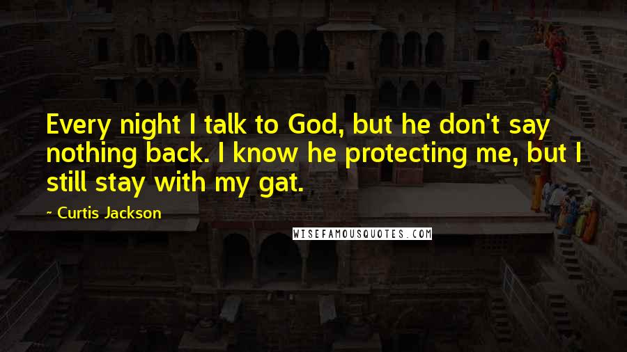 Curtis Jackson Quotes: Every night I talk to God, but he don't say nothing back. I know he protecting me, but I still stay with my gat.