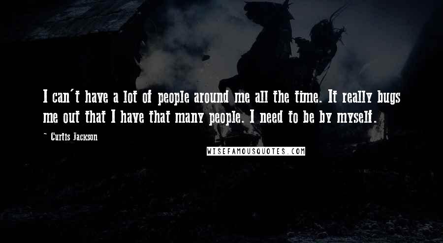 Curtis Jackson Quotes: I can't have a lot of people around me all the time. It really bugs me out that I have that many people. I need to be by myself.