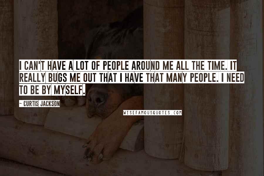 Curtis Jackson Quotes: I can't have a lot of people around me all the time. It really bugs me out that I have that many people. I need to be by myself.