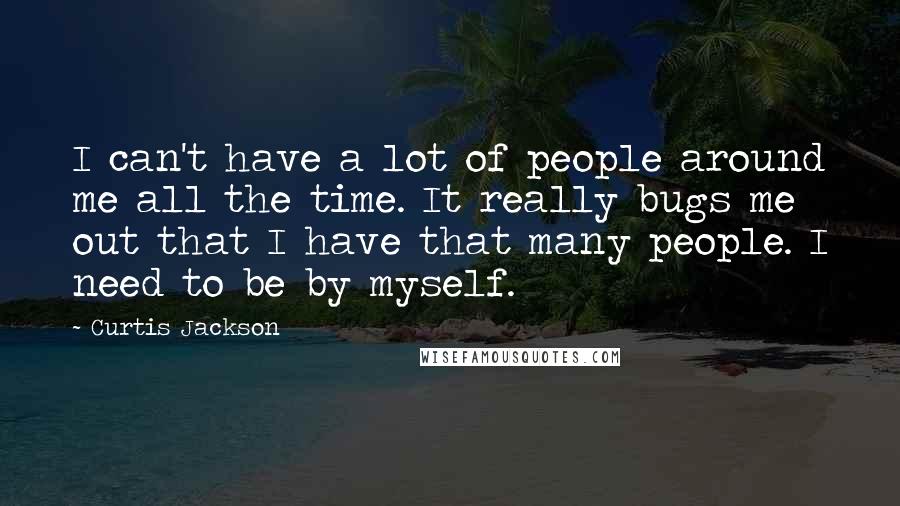 Curtis Jackson Quotes: I can't have a lot of people around me all the time. It really bugs me out that I have that many people. I need to be by myself.