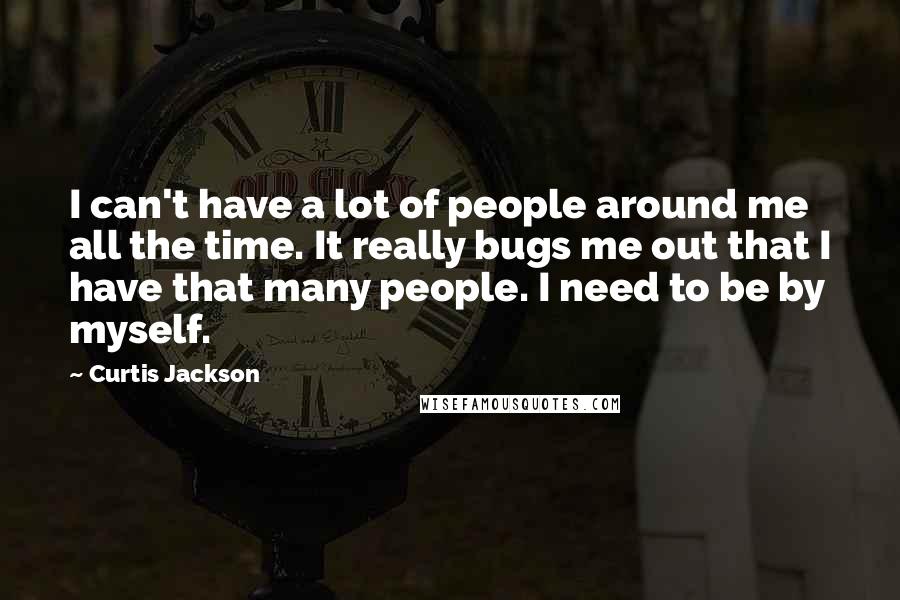 Curtis Jackson Quotes: I can't have a lot of people around me all the time. It really bugs me out that I have that many people. I need to be by myself.