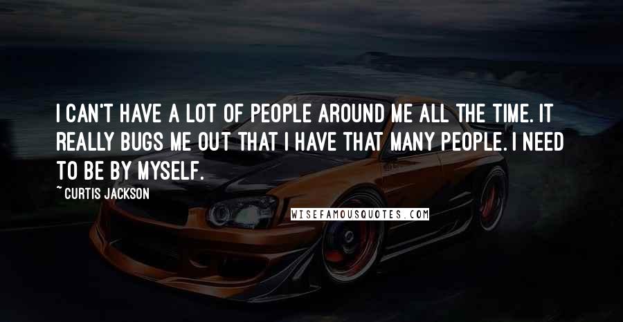 Curtis Jackson Quotes: I can't have a lot of people around me all the time. It really bugs me out that I have that many people. I need to be by myself.