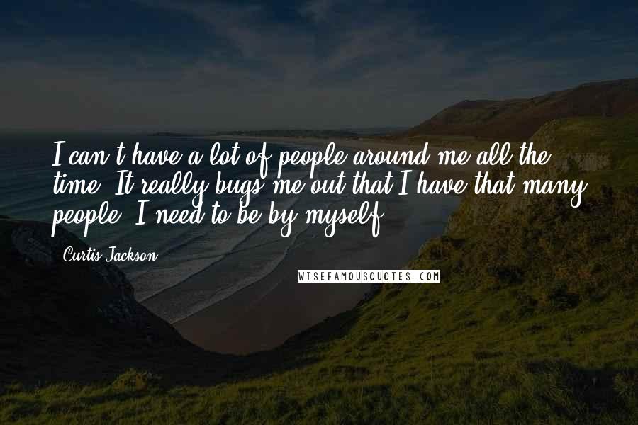 Curtis Jackson Quotes: I can't have a lot of people around me all the time. It really bugs me out that I have that many people. I need to be by myself.