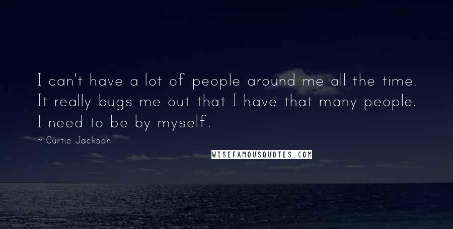 Curtis Jackson Quotes: I can't have a lot of people around me all the time. It really bugs me out that I have that many people. I need to be by myself.