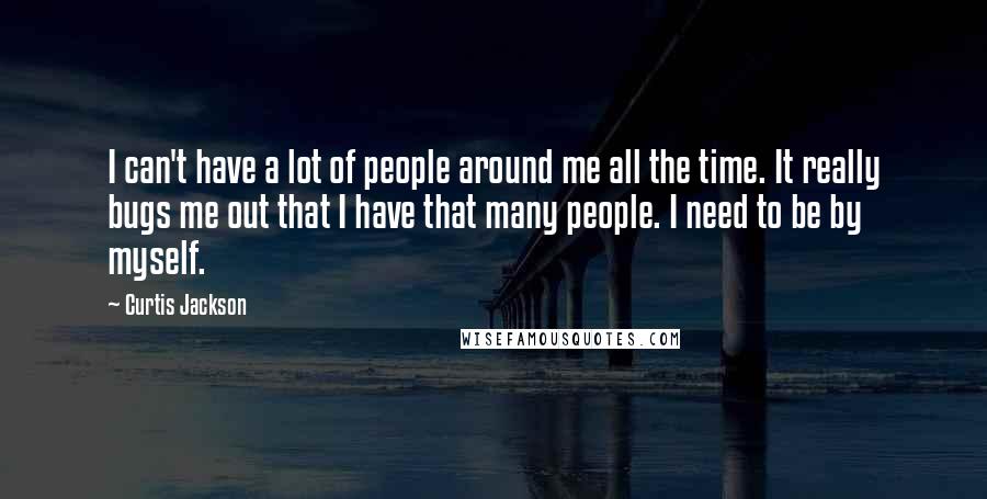 Curtis Jackson Quotes: I can't have a lot of people around me all the time. It really bugs me out that I have that many people. I need to be by myself.