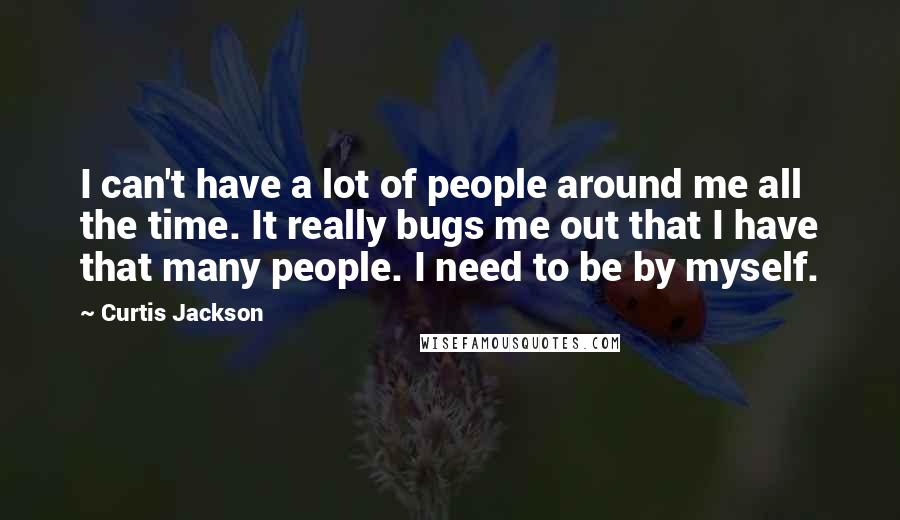 Curtis Jackson Quotes: I can't have a lot of people around me all the time. It really bugs me out that I have that many people. I need to be by myself.