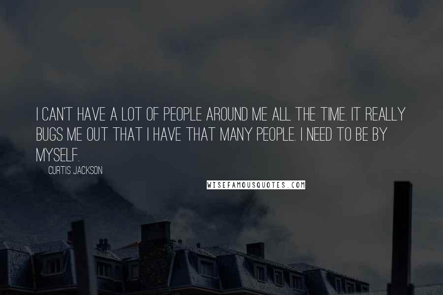 Curtis Jackson Quotes: I can't have a lot of people around me all the time. It really bugs me out that I have that many people. I need to be by myself.