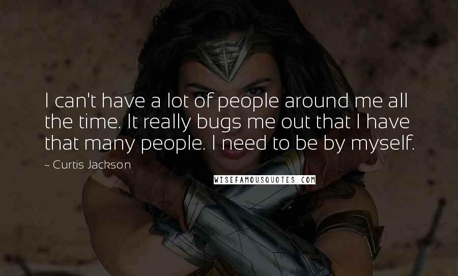 Curtis Jackson Quotes: I can't have a lot of people around me all the time. It really bugs me out that I have that many people. I need to be by myself.