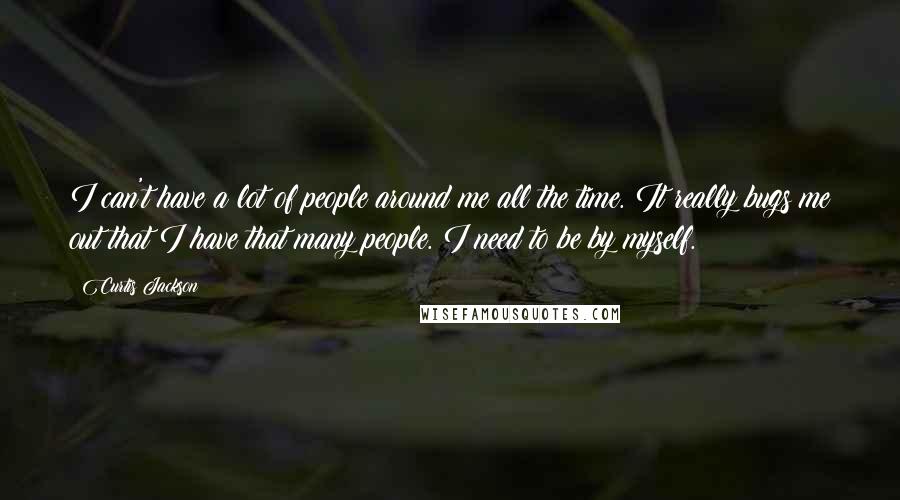 Curtis Jackson Quotes: I can't have a lot of people around me all the time. It really bugs me out that I have that many people. I need to be by myself.