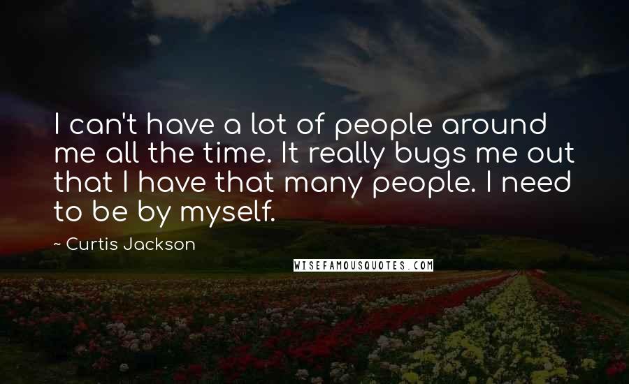 Curtis Jackson Quotes: I can't have a lot of people around me all the time. It really bugs me out that I have that many people. I need to be by myself.