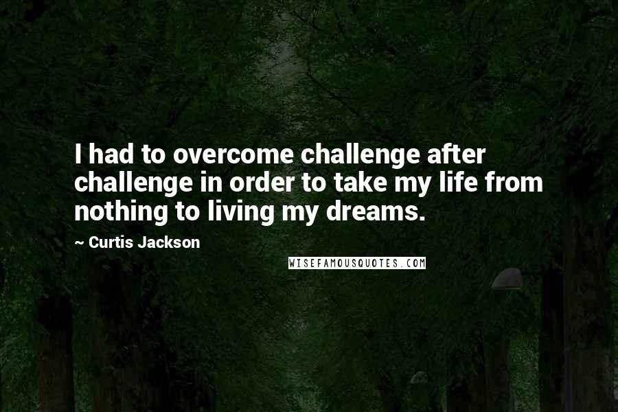 Curtis Jackson Quotes: I had to overcome challenge after challenge in order to take my life from nothing to living my dreams.