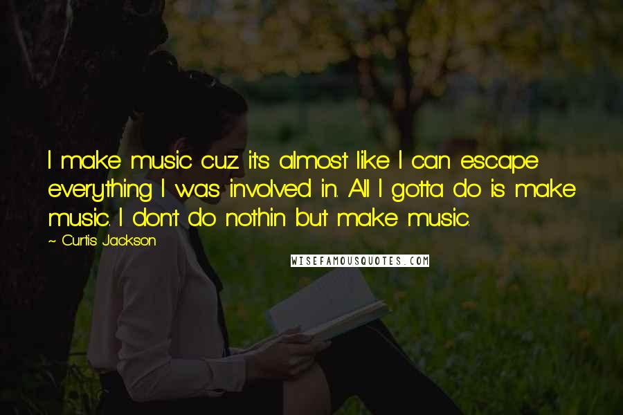 Curtis Jackson Quotes: I make music cuz it's almost like I can escape everything I was involved in. All I gotta do is make music. I don't do nothin but make music.