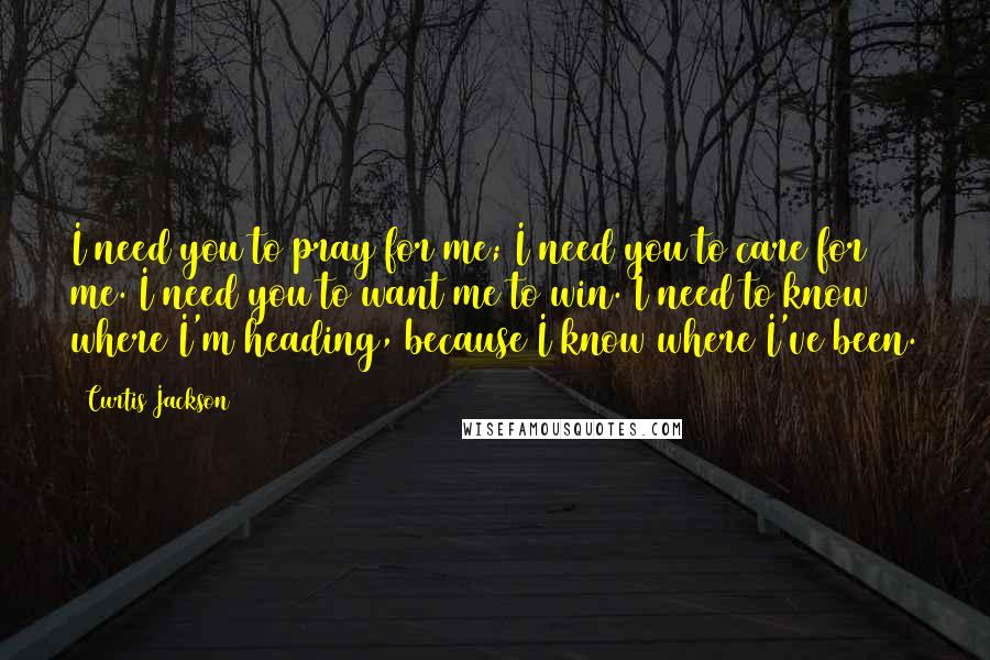Curtis Jackson Quotes: I need you to pray for me; I need you to care for me. I need you to want me to win. I need to know where I'm heading, because I know where I've been.
