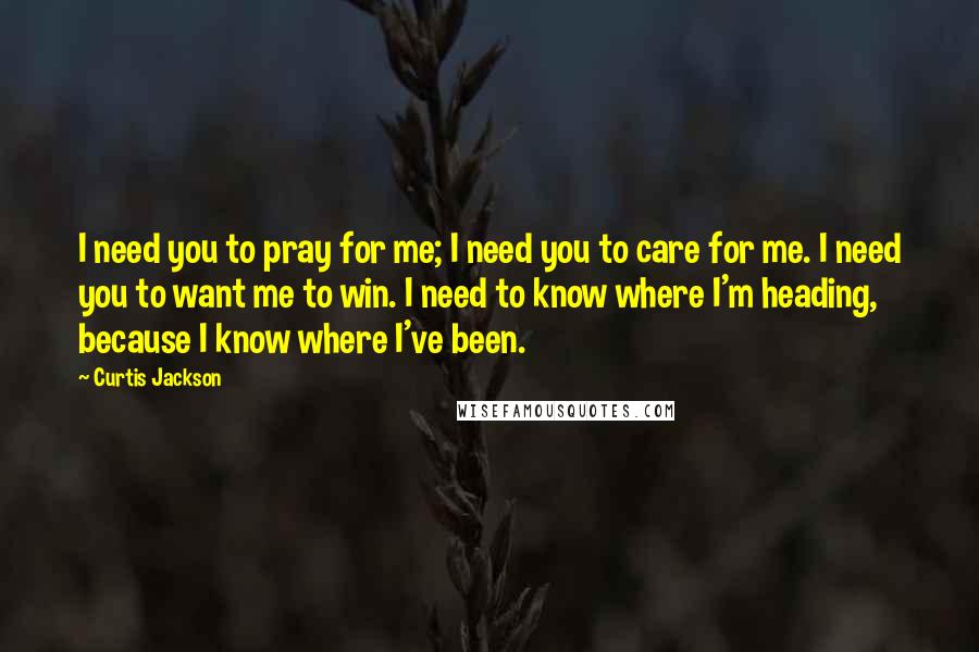 Curtis Jackson Quotes: I need you to pray for me; I need you to care for me. I need you to want me to win. I need to know where I'm heading, because I know where I've been.