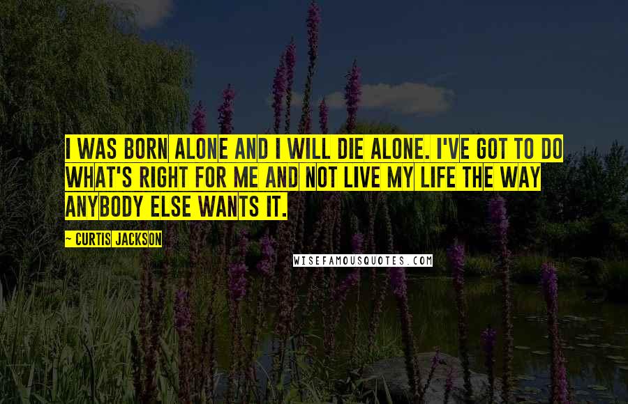 Curtis Jackson Quotes: I was born alone and I will die alone. I've got to do what's right for me and not live my life the way anybody else wants it.