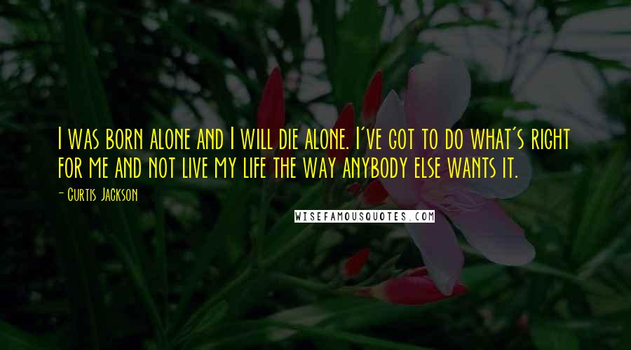 Curtis Jackson Quotes: I was born alone and I will die alone. I've got to do what's right for me and not live my life the way anybody else wants it.