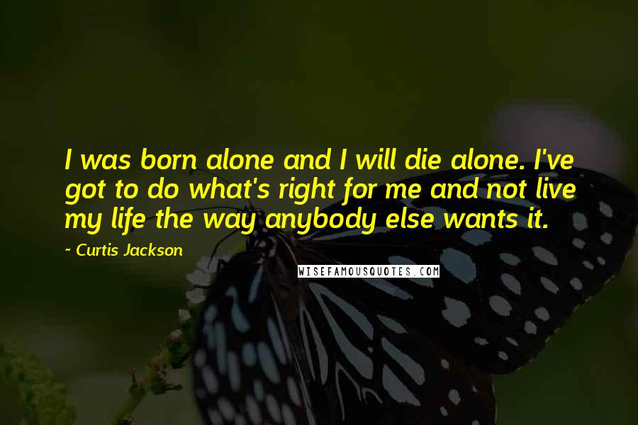Curtis Jackson Quotes: I was born alone and I will die alone. I've got to do what's right for me and not live my life the way anybody else wants it.