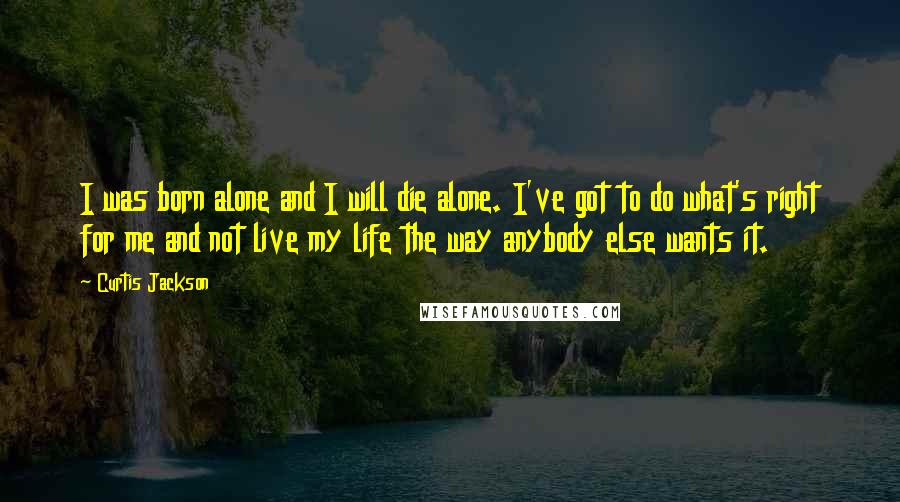 Curtis Jackson Quotes: I was born alone and I will die alone. I've got to do what's right for me and not live my life the way anybody else wants it.