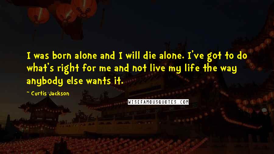 Curtis Jackson Quotes: I was born alone and I will die alone. I've got to do what's right for me and not live my life the way anybody else wants it.