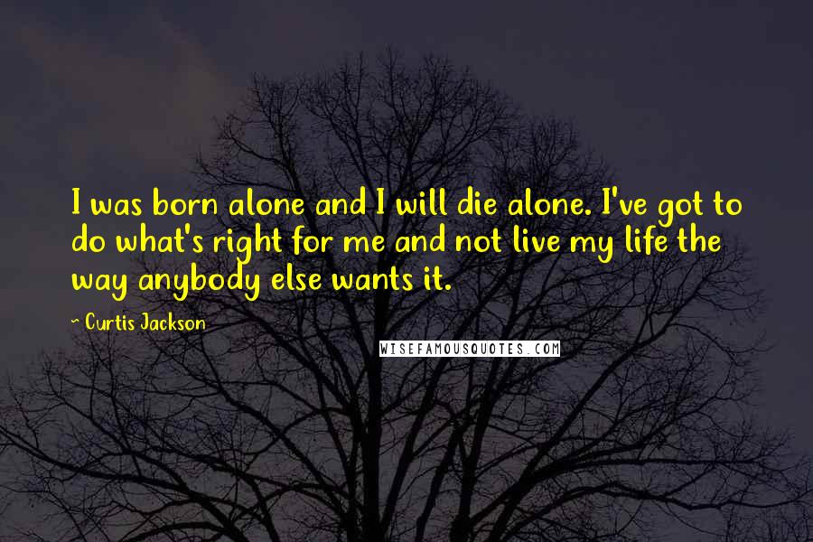 Curtis Jackson Quotes: I was born alone and I will die alone. I've got to do what's right for me and not live my life the way anybody else wants it.