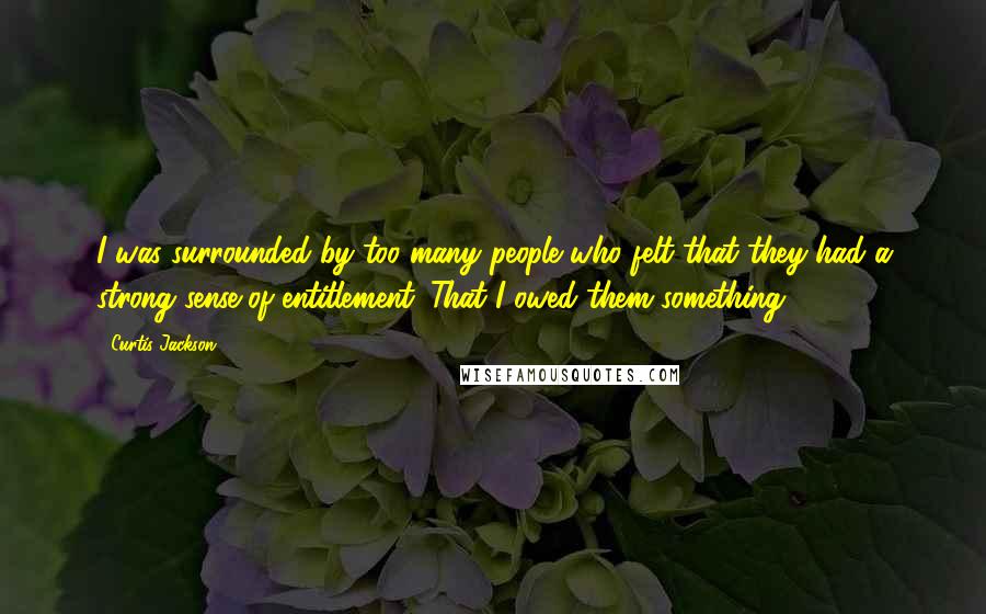 Curtis Jackson Quotes: I was surrounded by too many people who felt that they had a strong sense of entitlement. That I owed them something.