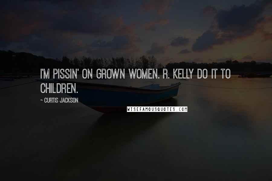 Curtis Jackson Quotes: I'M PISSIN' ON GROWN WOMEN. R. KELLY DO IT TO CHILDREN.