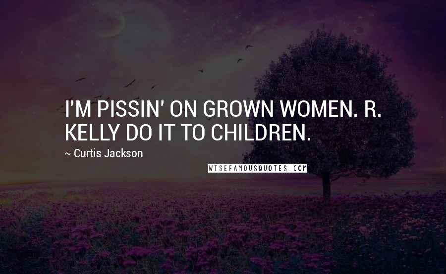 Curtis Jackson Quotes: I'M PISSIN' ON GROWN WOMEN. R. KELLY DO IT TO CHILDREN.