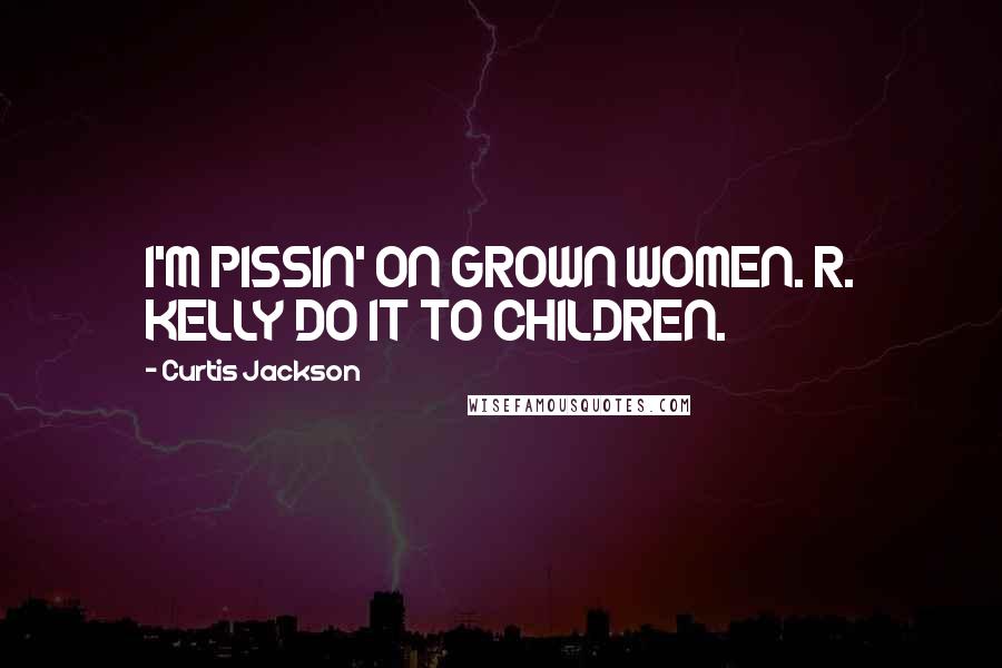 Curtis Jackson Quotes: I'M PISSIN' ON GROWN WOMEN. R. KELLY DO IT TO CHILDREN.