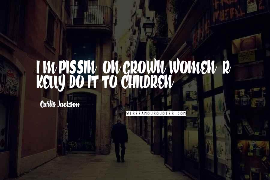 Curtis Jackson Quotes: I'M PISSIN' ON GROWN WOMEN. R. KELLY DO IT TO CHILDREN.