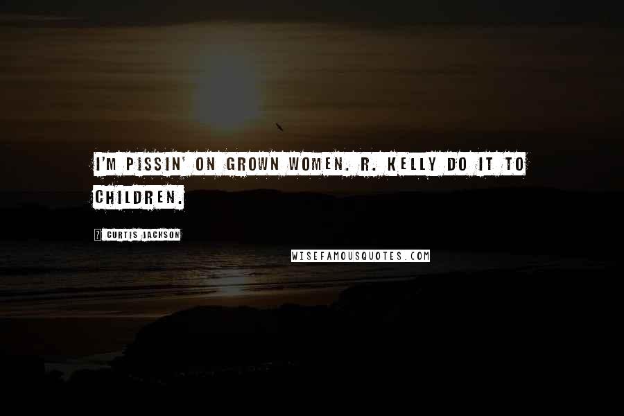 Curtis Jackson Quotes: I'M PISSIN' ON GROWN WOMEN. R. KELLY DO IT TO CHILDREN.
