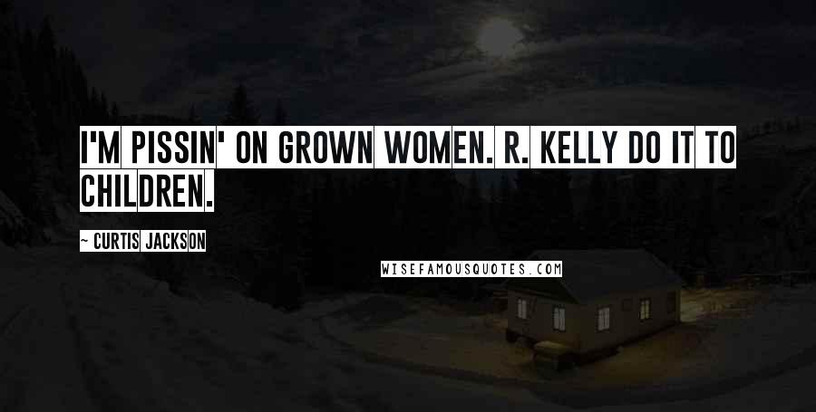 Curtis Jackson Quotes: I'M PISSIN' ON GROWN WOMEN. R. KELLY DO IT TO CHILDREN.