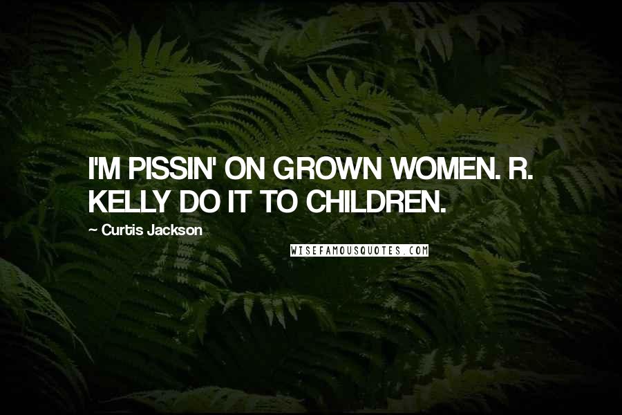 Curtis Jackson Quotes: I'M PISSIN' ON GROWN WOMEN. R. KELLY DO IT TO CHILDREN.